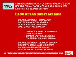 1982

SEMPENA PERTUKARAN LAMBANG PALANG MERAH
KEPADA BULAN SABIT MERAH PADA TAHUN 1982
Lirik oleh: Y.Bhg. Dato Dol Ramli

LAGU BULAN SABIT MERAH
BULAN SABIT MERAH DI MALAYSIA
GIAT BERJASA UNTUK NEGARA
TIDAK KIRA KAUM DAN AGAMA
WAKTU AMAN ATAU BAHAYA
DIMANA JUA ADANYA SENGSARA
DISANA ADA KITA
DIDARAT LAUT KITA BERSEDIA
WALAU PUN DIANCAM BAHAYA
BULAN SABIT MERAH GERAKAN SEDUNIA
MEMBANTU SEMUA YANG MENDERITA
BADAN SUKARELA BERKHIDMAT
DENGAN TABAH DAN BERSEMANGAT
AHLI PERSEKUTUAN ANTARABANGSA PERSATUAN-PERSATUAN PALANG MERAH DAN BULAN SABIT MERAH

 
