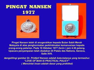 PINGAT NANSEN
1977

Pingat Nansen telah di anugerahkan kepada Bulan Sabit Merah
Malaysia di atas penghormatan perkhidmatan kemanusiaan kepada
orang-orang pelarian. Pada 10 Oktober 1977 (Isnin ) jam 4.30 petang.
Upacara penyampaian telah diadakan Di Palais des Nations, Geneva,
Salle XVII.
Mengelilingi gambar Dr. Pridtjof Nansen adalah kata-katanya yang termashur.
“LOVE OF MAN IS PRACTICAL POLICY”
( Mencintai insan adalah dasar yang prektikal)

 