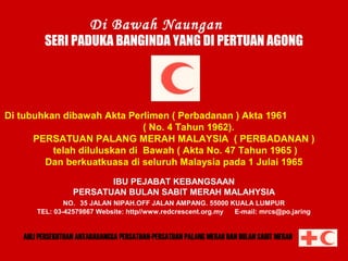 Di Bawah Naungan

SERI PADUKA BANGINDA YANG DI PERTUAN AGONG

Di tubuhkan dibawah Akta Perlimen ( Perbadanan ) Akta 1961
( No. 4 Tahun 1962).
PERSATUAN PALANG MERAH MALAYSIA ( PERBADANAN )
telah diluluskan di Bawah ( Akta No. 47 Tahun 1965 )
Dan berkuatkuasa di seluruh Malaysia pada 1 Julai 1965

PERSATUAN BULAN SABIT MERAH MALAYSIA

IBU PEJABAT KEBANGSAAN
PERSATUAN BULAN SABIT MERAH MALAHYSIA
NO. 35 JALAN NIPAH.OFF JALAN AMPANG. 55000 KUALA LUMPUR
TEL: 03-42579867 Website: http//www.redcrescent.org.my
E-mail: mrcs@po.jaring

AHLI PERSEKUTUAN ANTARABANGSA PERSATUAN-PERSATUAN PALANG MERAH DAN BULAN SABIT MERAH

 