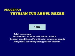 ANUGERAH

YAYASAN TUN ABDUL RAZAK

1982
Telah memenangi
ANUGERAH YAYASAN TUN ABDUL RAZAK.
Sebagai pengiktirafan Perkhidmatan cemerlang kepada
masyarakat dan Orang-orang pelarian Vietnam.

 