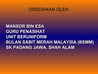 DISEDIAKAN OLEH:

MANSOR BIN ESA
GURU PENASIHAT
UNIT BERUNIFORM
BULAN SABIT MERAH MALAYSIA (BSMM)
SK PADANG JAWA, SHAH ALAM

 