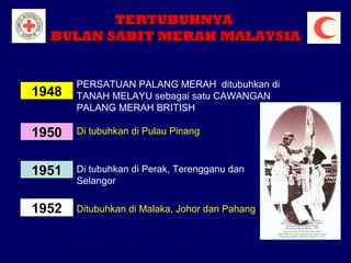 TERTUBUHNYA
BULAN SABIT MERAH MALAYSIA

1948

PERSATUAN PALANG MERAH ditubuhkan di
TANAH MELAYU sebagai satu CAWANGAN
PALANG MERAH BRITISH

1950

Di tubuhkan di Pulau Pinang

1951

Di tubuhkan di Perak, Terengganu dan
Selangor

1952

Ditubuhkan di Malaka, Johor dan Pahang

 