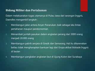 Bidang Militer dan Pertahanan 
Dalam melaksanakan tugas utamanya di Pulau Jawa dari serangan Inggris, 
Daendles mengambil langkah : 
1. Membangun jalan antara Anyer-Panarukan, baik sebagai lalu lintas 
pertahanan maupun perekonomian 
2. Menambah jumlah pasukan dalam angkatan perang dari 3000 orang 
menjadi 20.000 orang 
3. Membangun pabrik senjata di Gresik dan Semarang. Hal itu dikarenakan 
beliau tidak mengharapkan bantuan lagi dari Eropa akibat blokade Inggris 
di lautan 
4. Membangun pangkalan angkatan laut di Ujung Kulon dan Surabaya 
 
