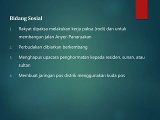 Bidang Sosial 
1. Rakyat dipaksa melakukan kerja paksa (rodi) dan untuk 
membangun jalan Anyer-Panaruakan 
2. Perbudakan dibiarkan berkembang 
3. Menghapus upacara penghormatan kepada residen, sunan, atau 
sultan 
4. Membuat jaringan pos distrik menggunakan kuda pos 
 