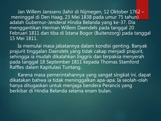 Jan Willem Janssens (lahir di Nijmegen, 12 Oktober 1762 – 
meninggal di Den Haag, 23 Mei 1838 pada umur 75 tahun) 
adalah Gubernur-Jenderal Hindia Belanda yang ke-37. Dia 
menggantikan Herman Willem Daendels pada tanggal 20 
Februari 1811 dan tiba di Istana Bogor (Buitenzorg) pada tanggal 
15 Mei 1811. 
Ia memulai masa jabatannya dalam kondisi genting. Banyak 
prajurit tinggalan Daendels yang tidak cakap menjadi prajurit, 
sehingga ia mudah dikalahkan Inggris dan terpaksa menyerah 
pada tanggal 18 September 1811 kepada Thomas Stamford 
Raffles dalam Kapitulasi Tuntang. 
Karena masa pemerintahannya yang sangat singkat ini, dapat 
dikatakan bahwa ia tidak meninggalkan apa-apa. Ia seolah-olah 
hanya ditugaskan untuk menjaga bendera Perancis yang 
berkibar di Hindia Belanda selama enam bulan. 
 