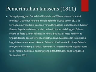 Pemerintahan Janssens (1811) 
 Sebagai pengganti Danedels dikirimlah Jan Willem Janssen. Ia mulai 
menjabat Gubernur Jenderal Hindia Belanda di Jawa tahun 1811. Ia 
kemudian memperbaiki keadaan yang ditinggalkan oleh Daendels. Namun 
Daerah Kepulauan Maluku sudah berhasil direbut oleh Inggris. Bahkan 
secara de facto daerah kekuasaan Hindia Belanda di masa Janssen itu 
tinggal daerah-daerah tertentu, misaInya Jawa, Makasar, dan Palembang. 
Inggris terus mendesak kekuatan Belanda di Indonesia. Akhirnya Belanda 
menyerah di Tuntang, Salatiga. Penyerahah Janssen kepada Inggris secara 
resmi melalui Kapitulasi Tuntang yang ditandatangani pada tanggal 18 
September 1811. 
