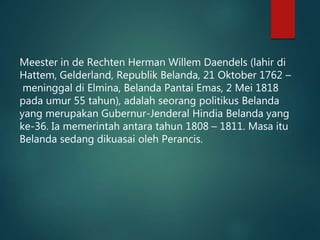 Meester in de Rechten Herman Willem Daendels (lahir di 
Hattem, Gelderland, Republik Belanda, 21 Oktober 1762 – 
meninggal di Elmina, Belanda Pantai Emas, 2 Mei 1818 
pada umur 55 tahun), adalah seorang politikus Belanda 
yang merupakan Gubernur-Jenderal Hindia Belanda yang 
ke-36. Ia memerintah antara tahun 1808 – 1811. Masa itu 
Belanda sedang dikuasai oleh Perancis. 
 