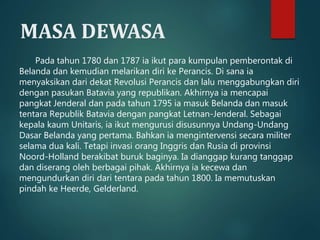 MASA DEWASA 
Pada tahun 1780 dan 1787 ia ikut para kumpulan pemberontak di 
Belanda dan kemudian melarikan diri ke Perancis. Di sana ia 
menyaksikan dari dekat Revolusi Perancis dan lalu menggabungkan diri 
dengan pasukan Batavia yang republikan. Akhirnya ia mencapai 
pangkat Jenderal dan pada tahun 1795 ia masuk Belanda dan masuk 
tentara Republik Batavia dengan pangkat Letnan-Jenderal. Sebagai 
kepala kaum Unitaris, ia ikut mengurusi disusunnya Undang-Undang 
Dasar Belanda yang pertama. Bahkan ia mengintervensi secara militer 
selama dua kali. Tetapi invasi orang Inggris dan Rusia di provinsi 
Noord-Holland berakibat buruk baginya. Ia dianggap kurang tanggap 
dan diserang oleh berbagai pihak. Akhirnya ia kecewa dan 
mengundurkan diri dari tentara pada tahun 1800. Ia memutuskan 
pindah ke Heerde, Gelderland. 
 