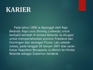 KARIER 
Pada tahun 1806 ia dipanggil oleh Raja 
Belanda, Raja Louis (Koning Lodewijk) untuk 
berbakti kembali di tentara Belanda. Ia ditugasi 
untuk mempertahankan provinsi Friesland dan 
Groningen dari serangan Prusia. Lalu setelah 
sukses, pada tanggal 28 Januari 1807 atas saran 
Kaisar Napoleon Bonaparte, ia dikirim ke Hindia 
Belanda sebagai Gubernur-Jenderal. 
 