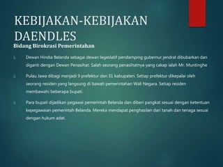 KEBIJAKAN-KEBIJAKAN 
DAENDLES 
Bidang Birokrasi Pemerintahan 
1. Dewan Hindia Belanda sebagai dewan legeslatif pendamping gubernur jendral dibubarkan dan 
diganti dengan Dewan Penasihat. Salah seorang penasihatnya yang cakap ialah Mr. Muntinghe 
2. Pulau Jawa dibagi menjadi 9 prefektur dan 31 kabupaten. Setiap prefektur dikepalai oleh 
seorang residen yang langsung di bawah pemerintahan Wali Negara. Setiap residen 
membawahi beberapa bupati. 
3. Para bupati dijadikan pegawai pemerintah Belanda dan diberi pangkat sesuai dengan ketentuan 
kepegawaian pemerintah Belanda. Mereka mendapat penghasilan dari tanah dan tenaga sesuai 
dengan hukum adat. 
 