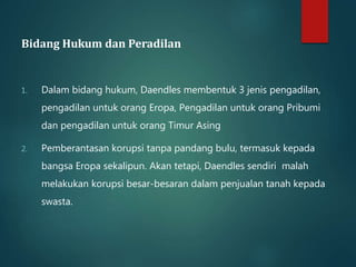 Bidang Hukum dan Peradilan 
1. Dalam bidang hukum, Daendles membentuk 3 jenis pengadilan, 
pengadilan untuk orang Eropa, Pengadilan untuk orang Pribumi 
dan pengadilan untuk orang Timur Asing 
2. Pemberantasan korupsi tanpa pandang bulu, termasuk kepada 
bangsa Eropa sekalipun. Akan tetapi, Daendles sendiri malah 
melakukan korupsi besar-besaran dalam penjualan tanah kepada 
swasta. 
 