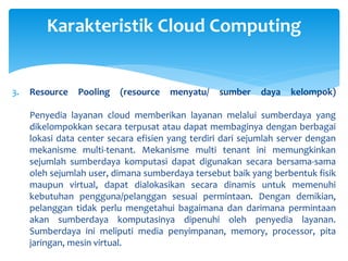 Karakteristik Cloud Computing 
3. Resource Pooling (resource menyatu/ sumber daya kelompok) 
Penyedia layanan cloud memberikan layanan melalui sumberdaya yang 
dikelompokkan secara terpusat atau dapat membaginya dengan berbagai 
lokasi data center secara efisien yang terdiri dari sejumlah server dengan 
mekanisme multi-tenant. Mekanisme multi tenant ini memungkinkan 
sejumlah sumberdaya komputasi dapat digunakan secara bersama-sama 
oleh sejumlah user, dimana sumberdaya tersebut baik yang berbentuk fisik 
maupun virtual, dapat dialokasikan secara dinamis untuk memenuhi 
kebutuhan pengguna/pelanggan sesuai permintaan. Dengan demikian, 
pelanggan tidak perlu mengetahui bagaimana dan darimana permintaan 
akan sumberdaya komputasinya dipenuhi oleh penyedia layanan. 
Sumberdaya ini meliputi media penyimpanan, memory, processor, pita 
jaringan, mesin virtual. 
 
