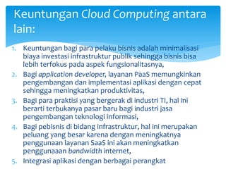 Keuntungan Cloud Computing antara 
lain: 
1. Keuntungan bagi para pelaku bisnis adalah minimalisasi 
biaya investasi infrastruktur publik sehingga bisnis bisa 
lebih terfokus pada aspek fungsionalitasnya, 
2. Bagi application developer, layanan PaaS memungkinkan 
pengembangan dan implementasi aplikasi dengan cepat 
sehingga meningkatkan produktivitas, 
3. Bagi para praktisi yang bergerak di industri TI, hal ini 
berarti terbukanya pasar baru bagi industri jasa 
pengembangan teknologi informasi, 
4. Bagi pebisnis di bidang infrastruktur, hal ini merupakan 
peluang yang besar karena dengan meningkatnya 
penggunaan layanan SaaS ini akan meningkatkan 
penggunaaan bandwidth internet, 
5. Integrasi aplikasi dengan berbagai perangkat 
 