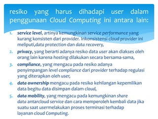 resiko yang harus dihadapi user dalam 
penggunaan Cloud Computing ini antara lain: 
1. service level, artinya kemungkinan service performance yang 
kurang konsisten dari provider. Inkonsistensi cloud provider ini 
meliputi,data protection dan data recovery, 
2. privacy, yang berarti adanya resiko data user akan diakses oleh 
orang lain karena hosting dilakukan secara bersama-sama, 
3. compliance, yang mengacu pada resiko adanya 
penyimpangan level compliance dari provider terhadap regulasi 
yang diterapkan oleh user, 
4. data ownership mengacu pada resiko kehilangan kepemilikan 
data begitu data disimpan dalam cloud, 
5. data mobility, yang mengacu pada kemungkinan share 
data antarcloud service dan cara memperoleh kembali data jika 
suatu saat usermelakukan proses terminasi terhadap 
layanan cloud Computing. 
 