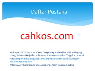 Daftar Pustaka 
cahkos.com 
Waloeyo Jati Yohan. 2012 . Cloud Computing Aplikasi berbasis web yang 
mengubah cara kerja dan kolaborasi anda secara online. Yogyakarta : Andi 
http://sraportofolio.blogspot.com/2013/03/kelebihan-dan-kekurangan-cloud- 
computing.html 
http://www.slideshare.net/possupi/pengenalan-cloudcomputing 
