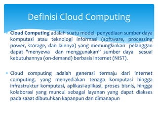 Definisi Cloud Computing 
 Cloud Computing adalah suatu model penyediaan sumber daya 
komputasi atau teknologi informasi (software, processing 
power, storage, dan lainnya) yang memungkinkan pelanggan 
dapat "menyewa dan menggunakan” sumber daya sesuai 
kebutuhannya (on-demand) berbasis internet (NIST). 
 Cloud computing adalah generasi termaju dari internet 
computing, yang menyediakan tenaga komputasi hingga 
infrastruktur komputasi, aplikasi-aplikasi, proses bisnis, hingga 
kolaborasi yang muncul sebagai layanan yang dapat diakses 
pada saaat dibutuhkan kapanpun dan dimanapun 
 
