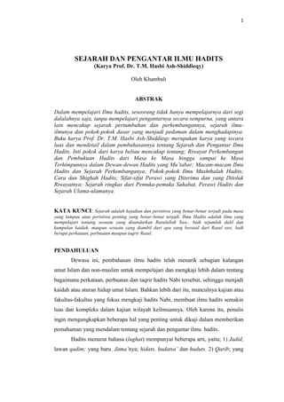 1
SEJARAH DAN PENGANTAR ILMU HADITS
(Karya Prof. Dr. T.M. Hasbi Ash-Shiddieqy)
Oleh Khambali
ABSTRAK
Dalam mempelajari Ilmu hadits, seseorang tidak hanya mempelajarnya dari segi
dalalahnya saja, tanpa mempelajari pengantarnya secara sempurna, yang antara
lain mencakup sejarah pertumbuhan dan perkembangannya, sejarah ilmu-
ilmunya dan pokok-pokok dasar yang menjadi pedoman dalam menghadapinya.
Buku karya Prof. Dr. T.M. Hasbi Ash-Shiddieqy merupakan karya yang secara
luas dan mendetail dalam pembahasannya tentang Sejarah dan Pengantar Ilmu
Hadits. Inti pokok dari karya beliau mencakup tentang; Riwayat Perkembangan
dan Pembukuan Hadits dari Masa ke Masa hingga sampai ke Masa
Terhimpunnya dalam Dewan-dewan Hadits yang Mu‟tabar; Macam-macam Ilmu
Hadits dan Sejarah Perkembanganya; Pokok-pokok Ilmu Mushthalah Hadits;
Cara dan Shighah Hadits; Sifat-sifat Perawi yang Diterima dan yang Ditolak
Riwayatnya; Sejarah ringkas dari Pemuka-pemuka Sahabat, Perawi Hadits dan
Sejarah Ulama-ulamanya.
KATA KUNCI: Sejarah adalah kejadian dan peristiwa yang benar-benar terjadi pada masa
yang lampau atau peristiwa penting yang benar-benar terjadi. Ilmu Hadits adalah ilmu yang
mempelajari tentang sesuatu yang disandarkan Rasulullah Saw., baik sejumlah dalil dan
kumpulan kaidah, maupun sesuatu yang diambil dari apa yang berasal dari Rasul saw, baik
berupa perkataan, perbuatan maupun taqrir Rasul.
PENDAHULUAN
Dewasa ini, pembahasan ilmu hadits telah menarik sebagian kalangan
umat Islam dan non-muslim untuk mempelajari dan mengkaji lebih dalam tentang
bagaimana perkataan, perbuatan dan taqrir hadits Nabi tersebut, sehingga menjadi
kaidah atau aturan hidup umat Islam. Bahkan lebih dari itu, munculnya kajian atau
fakultas-fakultas yang fokus mengkaji hadits Nabi, membuat ilmu hadits semakin
luas dan kompleks dalam kajian wilayah keilmuannya. Oleh karena itu, penulis
ingin mengungkapkan beberapa hal yang penting untuk dikaji dalam memberikan
pemahaman yang mendalam tentang sejarah dan pengantar ilmu hadits.
Hadits menurut bahasa (lughat) mempunyai beberapa arti, yaitu; 1) Jadid,
lawan qadim; yang baru. Jama‟nya; hidats, hudatsa‟ dan huduts. 2) Qarib; yang
 