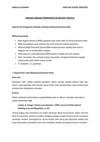 AMALIA SULAIMAN UKM LAW SCHOOL 2020/2021
UNDANG-UNDANG PERBANKAN ISLAM DAN TAKAFUL
Sejarah dan Pengenalan Kepada Undang-Undang Perbankan Islam
Maklumat penting:
• Bank Negara Malaysia (BNM) pengawal selia utama bagi hal ehwal perbankan Islam
• BNM menyediakan garis panduan dan polisi dokumen kepada bank-bank
• Resolusi Majlis Penasihat Syariah BNM menjadi panduan kepada bank-bank di
Malaysia dan ia bersifat tidak mengikat.
• Polisi dokumen yang dikeluarkan BNM bersifat mengikat dan perlu dipatuhi.
• Akta: merupakan satu undang-undang yang terlalu mengikat terutamanya kepada
produk yang masih dalam proses inovasi.
• S- standards , G- guidelines
1. Sejarah Dan Latar Belakang Perbankan Islam
Asal usul
Perkataan ‘bank’ adalah daripada perkataan ‘banco’ merujuk kepada sebuah meja atau
‘bench’ yang digunakan oleh penukar wang di Itali untuk mempamerkan wang mereka serta
merekod dan menjalankan transaksi.
Evolusi
Sistem perbankan berkembang mengambilpakai asas ini. Namun, transaksi yang dibuat
adalah berasaskan riba.
Lohlou & Tanega “Islamic securitisation: (2007) Journal of International
Banking Law and Regulation, p. 361
“Ruang lingkup riba menembusi inti sistem kewangan Barat konvensional. Dalam ekonomi
Barat konvensional, pinjaman mungkin dianggap sebagai langkah pertama untuk membiayai
pembelian semasa. Sesungguhnya, semua bentuk mata wang yang digunakan adalah nota
yang secara jelas menyatakan janji untuk membayar kepada pemegang instrumen tersebut."
 