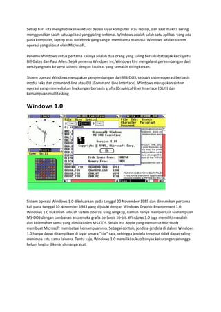Setiap hari kita menghabiskan waktu di depan layar komputer atau laptop, dan saat itu kita sering
menggunakan salah satu aplikasi yang paling terkenal. Windows adalah salah satu aplikasi yang ada
pada komputer, laptop atau notebook yang sangat membantu manusia. Windows adalah sistem
operasi yang dibuat oleh Microsoft.
Penemu Windows untuk pertama kalinya adalah dua orang yang saling bersahabat sejak kecil yaitu
Bill Gates dan Paul Allen. Sejak penemu Windows ini, Windows kini mengalami perkembangan dari
versi yang satu ke versi lainnya dengan kualitas yang semakin ditingkatkan.
Sistem operasi Windows merupakan pengembangan dari MS-DOS, sebuah sistem operasi berbasis
modul teks dan command-line atau CLI (Command Line Interface). Windows merupakan sistem
operasi yang menyediakan lingkungan berbasis grafis (Graphical User Interface (GUI)) dan
kemampuan multitasking.
Windows 1.0
Sistem operasi Windows 1.0 dikeluarkan pada tanggal 20 November 1985 dan diresmikan pertama
kali pada tanggal 10 November 1983 yang dijuluki dengan Windows Graphic Environment 1.0.
Windows 1.0 bukanlah sebuah sistem operasi yang lengkap, namun hanya memperluas kemampuan
MS-DOS dengan tambahan antarmuka grafis berbasis 16-bit. Windows 1.0 juga memiliki masalah
dan kelemahan sama yang dimiliki oleh MS-DOS. Selain itu, Apple yang menuntut Microsoft
membuat Microsoft membatasi kemampuannya. Sebagai contoh, jendela-jendela di dalam Windows
1.0 hanya dapat ditampilkan di layar secara "tile" saja, sehingga jendela tersebut tidak dapat saling
menimpa satu sama lainnya. Tentu saja, Windows 1.0 memiliki cukup banyak kekurangan sehingga
belum begitu dikenal di masyarakat.
 