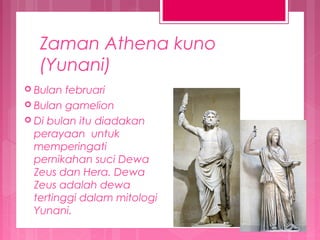 Zaman Athena kuno
(Yunani)
 Bulan

februari
 Bulan gamelion
 Di bulan itu diadakan
perayaan untuk
memperingati
pernikahan suci Dewa
Zeus dan Hera. Dewa
Zeus adalah dewa
tertinggi dalam mitologi
Yunani.

 