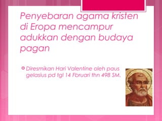Penyebaran agama kristen
di Eropa mencampur
adukkan dengan budaya
pagan
 Diresmikan

Hari Valentine oleh paus
gelasius pd tgl 14 Fbruari thn 498 SM.

 