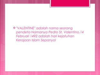  "VALENTINE"

adalah nama seorang
pendeta Namanya Pedro St. Valentino.14
Februari 1492 adalah hari kejatuhan
Kerajaan Islam Sepanyol

 