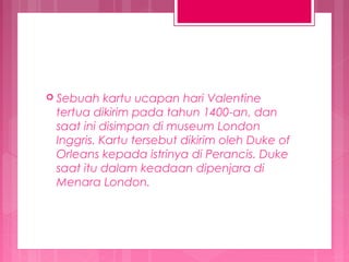  Sebuah

kartu ucapan hari Valentine
tertua dikirim pada tahun 1400-an, dan
saat ini disimpan di museum London
Inggris. Kartu tersebut dikirim oleh Duke of
Orleans kepada istrinya di Perancis. Duke
saat itu dalam keadaan dipenjara di
Menara London.

 