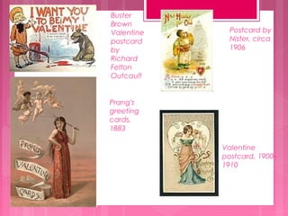 Buster
Brown
Valentine
postcard
by
Richard
Felton
Outcault

Postcard by
Nister, circa
1906

Prang's
greeting
cards,
1883
Valentine
postcard, 1900–
1910

 