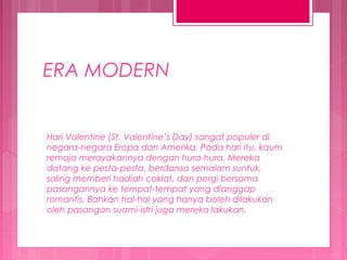 ERA MODERN

Hari Valentine (St. Valentine’s Day) sangat populer di
negara-negara Eropa dan Amerika. Pada hari itu, kaum
remaja merayakannya dengan hura-hura. Mereka
datang ke pesta-pesta, berdansa semalam suntuk,
saling memberi hadiah coklat, dan pergi bersama
pasangannya ke tempat-tempat yang dianggap
romantis. Bahkan hal-hal yang hanya boleh dilakukan
oleh pasangan suami-istri juga mereka lakukan.

 