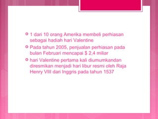 1 dari 10 orang Amerika membeli perhiasan
sebagai hadiah hari Valentine
 Pada tahun 2005, penjualan perhiasan pada
bulan Februari mencapai $ 2,4 miliar
 hari Valentine pertama kali diumumkandan
diresmikan menjadi hari libur resmi oleh Raja
Henry VIII dari Inggris pada tahun 1537


 