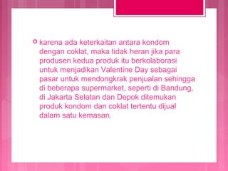  karena

ada keterkaitan antara kondom
dengan coklat, maka tidak heran jika para
produsen kedua produk itu berkolaborasi
untuk menjadikan Valentine Day sebagai
pasar untuk mendongkrak penjualan sehingga
di beberapa supermarket, seperti di Bandung,
di Jakarta Selatan dan Depok ditemukan
produk kondom dan coklat tertentu dijual
dalam satu kemasan.

 