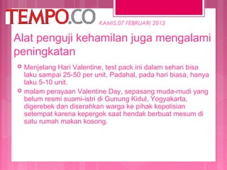 KAMIS,07 FEBRUARI 2013

Alat penguji kehamilan juga mengalami
peningkatan




Menjelang Hari Valentine, test pack ini dalam sehari bisa
laku sampai 25-50 per unit. Padahal, pada hari biasa, hanya
laku 5-10 unit.
malam perayaan Valentine Day, sepasang muda-mudi yang
belum resmi suami-istri di Gunung Kidul, Yogyakarta,
digerebek dan diserahkan warga ke pihak kepolisian
setempat karena kepergok saat hendak berbuat mesum di
satu rumah makan kosong.

 