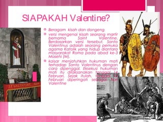 SIAPAKAH Valentine?





Beragam kisah dan dongeng
versi mengenai kisah seorang martir
bernama
Saint
Valentine.
Berdasarkan versi tersebut, Santo
Valentinus adalah seorang pemuka
agama Katolik yang hidup diantara
masyarakat Roma pada abad ke-3
Masehi (M).
kaisar menjatuhkan hukuman mati
terhadap Santo Valentinus dengan
cara dipenggal. Eksekusi hukuman
mati itu dilaksanakan tanggal 14
Februari. Sejak itulah, tanggal 14
Februari diperingati sebagai hari
Valentine

 