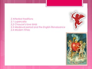 2 Attested traditions
2.1 Lupercalia
2.2 Chaucer's love birds
2.3 Medieval period and the English Renaissance
2.4 Modern times

 
