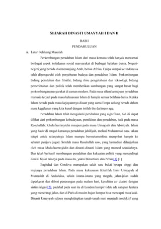 SEJARAH DINASTI UMAYYAH I DAN II
BAB I
PENDAHULUAN
A. Latar Belakang Masalah
Perkembangan peradaban Islam dari masa kemasa telah banyak mewarnai
berbagai aspek kehidupan sosial masyarakat di berbagai belahan dunia. Negeri-
negeri yang berada disemenanjung Arab, benua Afrika, Eropa sampai ke Indonesia
telah dipengaruhi oleh penyebaran budaya dan peradaban Islam. Perkembangan
bidang pemikiran dan filsafat, bidang ilmu pengetahuan dan teknologi, bidang
pemerintahan dan politik telah memberikan sumbangan yang sangat besar bagi
perkembangan masyarakat di zaman modern. Pada masa silam kemajuan peradaban
manusia terjadi pada masa kekuasaan Islam di hampir semua belahan dunia. Ketika
Islam berada pada masa kejayaannya disaat yang sama Eropa sedang berada dalam
masa kegelapan yang kita kenal dengan istilah the darkness age.
Peradaban Islam telah mengalami perubahan yang signifikan, hal ini dapat
dilihat dari perkembangan kebudayaan, pemikiran dan peradaban, baik pada masa
Rosulullah, Khulafaurrasyidin maupun pada masa Umayyah dan Abasiyah. Islam
yang hadir di tengah kerasnya peradaban jahiliyah, melaui Muhammad saw. Akan
tetapi untuk selanjutnya Islam mampu bermetamorfosa menyebar hampir ke
seluruh penjuru jagad. Setelah masa Rasulullah saw, yang kemudian dilanjutkan
oleh masa khulafaurrasyidin dan dinasti-dinasti Islam yang muncul sesudahnya.
Dan telah berhasil membangun peradaban dan kekuatan politik yang menandingi
dinasti besar lainnya pada masa itu, yakni Bizantium dan Persia[1].[1]
Baghdad dan Cordova merupakan salah satu bukti betapa tinggi dan
majunya peradaban Islam. Pada masa kekuasaan Khalifah Bani Umayyah al
Muntashir di Andaluisa, selain istana-istana yang megah, jalan-jalan sudah
diperkeras dan diberi penerangan pada malam hari, kesulitan air diatasi dengan
sistim irigasi[2], padahal pada saat itu di London hampir tidak ada satupun lentera
yang menerangi jalan, dan di Paris di musim hujan lumpur bisa mencapai mata kaki.
Dinasti Umayyah sukses menghidupkan tanah-tanah mati menjadi produktif yang
 