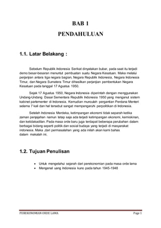 PEREKONOMIAN ORDE LAMA Page 1
BAB 1
PENDAHULUAN
1.1. Latar Belakang :
Sebelum Republik Indonesia Serikat dinyatakan bubar, pada saat itu terjadi
demo besar-besaran menuntut pembuatan suatu Negara Kesatuan. Maka melalui
perjanjian antara tiga negara bagian, Negara Republik Indonesia, Negara Indonesia
Timur, dan Negara Sumatera Timur dihasilkan perjanjian pembentukan Negara
Kesatuan pada tanggal 17 Agustus 1950.
Sejak 17 Agustus 1950, Negara Indonesia diperintah dengan menggunakan
Undang-Undang Dasar Sementara Republik Indonesia 1950 yang menganut sistem
kabinet parlementer di Indonesia. Kemudian munculah pergantian Perdana Menteri
selama 7 kali dan hal tersebut sangat mempengaruhi perpolitikan di Indonesia.
Setelah Indonesia Merdeka, ketimpangan ekonomi tidak separah ketika
zaman penjajahan namun tetap saja ada terjadi ketimpangan ekonomi, kemiskinan,
dan ketidakadilan. Pada masa orde baru juga terdapat beberapa perubahan dalam
berbagai bidang seperti politik dan sosial budaya yang terjadi di masyarakat
indonesia. Maka ,dari permasalahan yang ada inilah akan kami bahas
dalam makalah ini.
1.2. Tujuan Penulisan
 Untuk mengetahui sejarah dari perekonomian pada masa orde lama
 Mengenal uang Indonesia kuno pada tahun 1945-1948
 