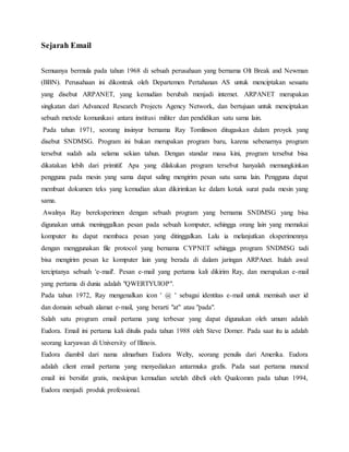 Sejarah Email 
Semuanya bermula pada tahun 1968 di sebuah perusahaan yang bernama Olt Break and Newman 
(BBN). Perusahaan ini dikontrak oleh Departemen Pertahanan AS untuk menciptakan sesuatu 
yang disebut ARPANET, yang kemudian berubah menjadi internet. ARPANET merupakan 
singkatan dari Advanced Research Projects Agency Network, dan bertujuan untuk menciptakan 
sebuah metode komunikasi antara institusi militer dan pendidikan satu sama lain. 
Pada tahun 1971, seorang insinyur bernama Ray Tomlinson ditugaskan dalam proyek yang 
disebut SNDMSG. Program ini bukan merupakan program baru, karena sebenarnya program 
tersebut sudah ada selama sekian tahun. Dengan standar masa kini, program tersebut bisa 
dikatakan lebih dari primitif. Apa yang dilakukan program tersebut hanyalah memungkinkan 
pengguna pada mesin yang sama dapat saling mengirim pesan satu sama lain. Pengguna dapat 
membuat dokumen teks yang kemudian akan dikirimkan ke dalam kotak surat pada mesin yang 
sama. 
Awalnya Ray bereksperimen dengan sebuah program yang bernama SNDMSG yang bisa 
digunakan untuk meninggalkan pesan pada sebuah komputer, sehingga orang lain yang memakai 
komputer itu dapat membaca pesan yang ditinggalkan. Lalu ia melanjutkan eksperimennya 
dengan menggunakan file protocol yang bernama CYPNET sehingga program SNDMSG tadi 
bisa mengirim pesan ke komputer lain yang berada di dalam jaringan ARPAnet. Itulah awal 
terciptanya sebuah 'e-mail'. Pesan e-mail yang pertama kali dikirim Ray, dan merupakan e-mail 
yang pertama di dunia adalah "QWERTYUIOP". 
Pada tahun 1972, Ray mengenalkan icon ' @ ' sebagai identitas e-mail untuk memisah user id 
dan domain sebuah alamat e-mail, yang berarti "at" atau "pada". 
Salah satu program email pertama yang terbesar yang dapat digunakan oleh umum adalah 
Eudora. Email ini pertama kali ditulis pada tahun 1988 oleh Steve Dorner. Pada saat itu ia adalah 
seorang karyawan di University of Illinois. 
Eudora diambil dari nama almarhum Eudora Welty, seorang penulis dari Amerika. Eudora 
adalah client email pertama yang menyediakan antarmuka grafis. Pada saat pertama muncul 
email ini bersifat gratis, meskipun kemudian setelah dibeli oleh Qualcomm pada tahun 1994, 
Eudora menjadi produk professional. 
 