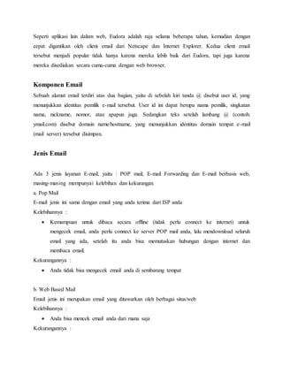 Seperti aplikasi lain dalam web, Eudora adalah raja selama beberapa tahun, kemudian dengan 
cepat digantikan oleh client email dari Netscape dan Internet Explorer. Kedua client email 
tersebut menjadi popular tidak hanya karena mereka lebih baik dari Eudora, tapi juga karena 
mereka disediakan secara cuma-cuma dengan web browser. 
Komponen Email 
Sebuah alamat email terdiri atas dua bagian, yaitu di sebelah kiri tanda @ disebut user id, yang 
menunjukkan identitas pemilik e-mail tersebut. User id ini dapat berupa nama pemilik, singkatan 
nama, nickname, nomor, atau apapun juga. Sedangkan teks setelah lambang @ (contoh: 
ymail.com) disebut domain name/hostname, yang menunjukkan identitas domain tempat e-mail 
(mail server) tersebut disimpan. 
Jenis Email 
Ada 3 jenis layanan E-mail, yaitu : POP mail, E-mail Forwarding dan E-mail berbasis web, 
masing-masing mempunyai kelebihan dan kekurangan. 
a. Pop Mail 
E-mail jenis ini sama dengan email yang anda terima dari ISP anda 
Kelebihannya : 
 Kemampuan untuk dibaca secara offline (tidak perlu connect ke internet) untuk 
mengecek email, anda perlu connect ke server POP mail anda, lalu mendownload seluruh 
email yang ada, setelah itu anda bisa memutuskan hubungan dengan internet dan 
membaca email. 
Kekurangannya : 
 Anda tidak bisa mengecek email anda di sembarang tempat 
b. Web Based Mail 
Email jenis ini merupakan email yang ditawarkan oleh berbagai situs/web 
Kelebihannya : 
 Anda bisa mencek email anda dari mana saja 
Kekurangannya : 
 