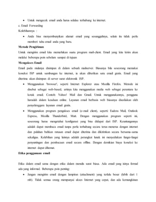  Untuk mengecek email anda harus selalau terhubung ke internet. 
c. Email Forwarding 
Kelebihannya : 
 Anda bisa menyembunyikan alamat email yang sesungguhnya, selain itu tidak perlu 
memberi tahu email anda yang baru. 
Metode Pengiriman 
Untuk mengirim email kita memerlukan suatu program mail-client. Email yang kita kirim akan 
melalui beberapa poin sebelum sampai di tujuan 
Mengakses Email 
Email pada mulanya disimpan di dalam sebuah mailserver. Biasanya bila seseorang memakai 
koneksi ISP untuk sambungan ke internet, ia akan diberikan satu email gratis. Email yang 
diterima akan disimpan di server surat elektronik ISP. 
 Menggunakan 'browser', seperti Internet Explorer atau Mozilla Firefox. Metode ini 
disebut sebagai web-based, artinya kita menggunakan media web sebagai perantara ke 
kotak email. Contoh: Yahoo! Mail dan Gmail. Untuk menggunakannya, pengguna 
haruslah dalam keadaan online. Layanan email berbasis web biasanya disediakan oleh 
penyelenggara layanan email gratis. 
 Menggunakan program pengakses email (e-mail client), seperti: Eudora Mail, Outlook 
Express, Mozilla Thunderbird, Mutt. Dengan menggunakan program seperti ini, 
seseorang harus mengetahui konfigurasi yang bisa didapat dari ISP. Keuntungannya 
adalah dapat membaca email tanpa perlu terhubung secara terus-menerus dengan internet 
dan puluhan bahkan ratusan email dapat diterima dan dikirimkan secara bersama-sama 
sekaligus. Kelebihan yang lainnya adalah perangkat lunak ini menyediakan fungsi-fungsi 
penyuntingan dan pembacaan email secara offline. Dengan demikian biaya koneksi ke 
internet dapat dihemat. 
Etika penggunaan email 
Etika dalam email sama dengan etika dalam menulis surat biasa. Ada email yang isinya formal 
ada yang informal. Beberapa poin penting: 
 Jangan mengirim email dengan lampiran (attachment) yang terlalu besar (lebih dari 1 
mb). Tidak semua orang mempunyai akses Internet yang cepat, dan ada kemungkinan 
 