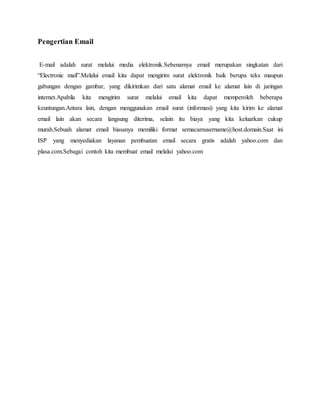 Pengertian Email 
E-mail adalah surat melalui media elektronik.Sebenarnya email merupakan singkatan dari 
“Electronic mail”.Melalui email kita dapat mengirim surat elektronik baik berupa teks maupun 
gabungan dengan gambar, yang dikirimkan dari satu alamat email ke alamat lain di jaringan 
internet.Apabila kita mengirim surat melalui email kita dapat memperoleh beberapa 
keuntungan.Antara lain, dengan menggunakan email surat (informasi) yang kita kirim ke alamat 
email lain akan secara langsung diterima, selain itu biaya yang kita keluarkan cukup 
murah.Sebuah alamat email biasanya memiliki format semacamusername@host.domain.Saat ini 
ISP yang menyediakan layanan pembuatan email secara gratis adalah yahoo.com dan 
plasa.com.Sebagai contoh kita membuat email melalui yahoo.com 
