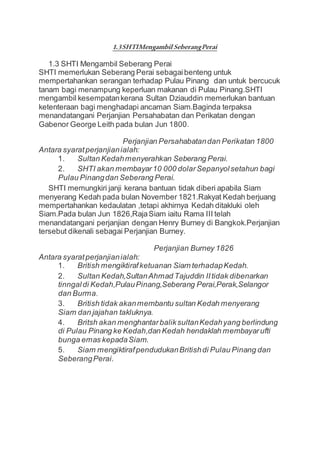 1.3SHTIMengambil SeberangPerai
1.3 SHTI Mengambil Seberang Perai
SHTI memerlukan Seberang Perai sebagaibenteng untuk
mempertahankan serangan terhadap Pulau Pinang dan untuk bercucuk
tanam bagi menampung keperluan makanan di Pulau Pinang.SHTI
mengambil kesempatankerana Sultan Dziauddin memerlukan bantuan
ketenteraan bagi menghadapi ancaman Siam.Baginda terpaksa
menandatangani Perjanjian Persahabatan dan Perikatan dengan
Gabenor George Leith pada bulan Jun 1800.
Perjanjian Persahabatandan Perikatan 1800
Antara syaratperjanjianialah:
1. Sultan Kedahmenyerahkan Seberang Perai.
2. SHTI akan membayar10 000 dolarSepanyolsetahun bagi
Pulau Pinangdan Seberang Perai.
SHTI memungkiri janji kerana bantuan tidak diberi apabila Siam
menyerang Kedah pada bulan November 1821.Rakyat Kedah berjuang
mempertahankan kedaulatan ,tetapi akhirnya Kedah ditakluki oleh
Siam.Pada bulan Jun 1826,RajaSiam iaitu Rama III telah
menandatangani perjanjian dengan Henry Burney di Bangkok.Perjanjian
tersebut dikenali sebagai Perjanjian Burney.
Perjanjian Burney 1826
Antara syaratperjanjianialah:
1. British mengiktirafketuanan Siam terhadapKedah.
2. Sultan Kedah,SultanAhmad Tajuddin IItidak dibenarkan
tinngaldi Kedah,PulauPinang,Seberang Perai,Perak,Selangor
dan Burma.
3. British tidak akanmembantu sultan Kedah menyerang
Siam dan jajahan takluknya.
4. Britsh akan menghantarbaliksultanKedahyang berlindung
di Pulau Pinang ke Kedah,dan Kedah hendaklah membayarufti
bunga emas kepadaSiam.
5. Siam mengiktirafpendudukanBritishdi Pulau Pinang dan
SeberangPerai.
 