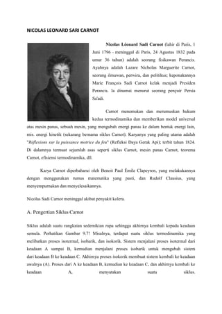 NICOLAS LEONARD SARI CARNOT

                                              Nicolas Léonard Sadi Carnot (lahir di Paris, 1
                                    Juni 1796 – meninggal di Paris, 24 Agustus 1832 pada
                                    umur 36 tahun) adalah seorang fisikawan Perancis.
                                    Ayahnya adalah Lazare Nicholas Marguerite Carnot,
                                    seorang ilmuwan, perwira, dan politikus; keponakannya
                                    Marie François Sadi Carnot kelak menjadi Presiden
                                    Perancis. Ia dinamai menurut seorang penyair Persia
                                    Sa'adi.

                                              Carnot menemukan dan merumuskan hukum
                                    kedua termodinamika dan memberikan model universal
atas mesin panas, sebuah mesin, yang mengubah energi panas ke dalam bentuk energi lain,
mis. energi kinetik (sekarang bernama siklus Carnot). Karyanya yang paling utama adalah
"Réflexions sur la puissance motrice du feu" (Refleksi Daya Gerak Api); terbit tahun 1824.
Di dalamnya termuat sejumlah asas seperti siklus Carnot, mesin panas Carnot, teorema
Carnot, efisiensi termodinamika, dll.

       Karya Carnot diperbaharui oleh Benoit Paul Émile Clapeyron, yang melakukannya
dengan menggunakan rumus matematika yang pasti, dan Rudolf Clausius, yang
menyempurnakan dan menyelesaikannya.

Nicolas Sadi Carnot meninggal akibat penyakit kolera.

A. Pengertian Siklus Carnot

Siklus adalah suatu rangkaian sedemikian rupa sehingga akhirnya kembali kepada keadaan
semula. Perhatikan Gambar 9.7! Misalnya, terdapat suatu siklus termodinamika yang
melibatkan proses isotermal, isobarik, dan isokorik. Sistem menjalani proses isotermal dari
keadaan A sampai B, kemudian menjalani proses isobarik untuk mengubah sistem
dari keadaan B ke keadaan C. Akhirnya proses isokorik membuat sistem kembali ke keadaan
awalnya (A). Proses dari A ke keadaan B, kemudian ke keadaan C, dan akhirnya kembali ke
keadaan                A,               menyatakan                 suatu              siklus.
 
