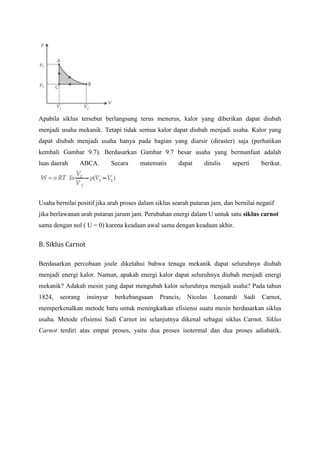 Apabila siklus tersebut berlangsung terus menerus, kalor yang diberikan dapat diubah
menjadi usaha mekanik. Tetapi tidak semua kalor dapat diubah menjadi usaha. Kalor yang
dapat diubah menjadi usaha hanya pada bagian yang diarsir (diraster) saja (perhatikan
kembali Gambar 9.7). Berdasarkan Gambar 9.7 besar usaha yang bermanfaat adalah
luas daerah     ABCA.         Secara    matematis      dapat     ditulis    seperti     berikut.




Usaha bernilai positif jika arah proses dalam siklus searah putaran jam, dan bernilai negatif
jika berlawanan arah putaran jarum jam. Perubahan energi dalam U untuk satu siklus carnot
sama dengan nol ( U = 0) karena keadaan awal sama dengan keadaan akhir.


B. Siklus Carnot

Berdasarkan percobaan joule diketahui bahwa tenaga mekanik dapat seluruhnya diubah
menjadi energi kalor. Namun, apakah energi kalor dapat seluruhnya diubah menjadi energi
mekanik? Adakah mesin yang dapat mengubah kalor seluruhnya menjadi usaha? Pada tahun
1824,   seorang    insinyur    berkebangsaan   Prancis,   Nicolas    Leonardi    Sadi   Carnot,
memperkenalkan metode baru untuk meningkatkan efisiensi suatu mesin berdasarkan siklus
usaha. Metode efisiensi Sadi Carnot ini selanjutnya dikenal sebagai siklus Carnot. Siklus
Carnot terdiri atas empat proses, yaitu dua proses isotermal dan dua proses adiabatik.
 