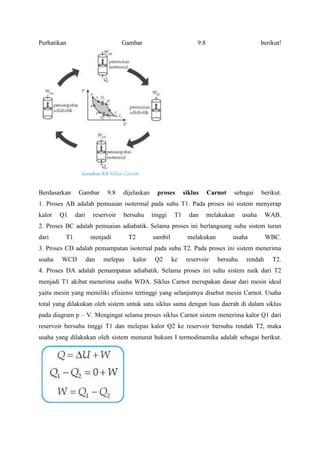 Perhatikan                          Gambar                          9.8                        berikut!




Berdasarkan     Gambar       9.8    dijelaskan     proses      siklus     Carnot   sebagai     berikut.
1. Proses AB adalah pemuaian isotermal pada suhu T1. Pada proses ini sistem menyerap
kalor   Q1     dari     reservoir   bersuhu      tinggi   T1     dan      melakukan    usaha     WAB.
2. Proses BC adalah pemuaian adiabatik. Selama proses ini berlangsung suhu sistem turun
dari      T1           menjadi        T2         sambil         melakukan          usaha         WBC.
3. Proses CD adalah pemampatan isoternal pada suhu T2. Pada proses ini sistem menerima
usaha   WCD           dan   melepas    kalor      Q2      ke    reservoir    bersuhu    rendah     T2.
4. Proses DA adalah pemampatan adiabatik. Selama proses ini suhu sistem naik dari T2
menjadi T1 akibat menerima usaha WDA. Siklus Carnot merupakan dasar dari mesin ideal
yaitu mesin yang memiliki efisiensi tertinggi yang selanjutnya disebut mesin Carnot. Usaha
total yang dilakukan oleh sistem untuk satu siklus sama dengan luas daerah di dalam siklus
pada diagram p – V. Mengingat selama proses siklus Carnot sistem menerima kalor Q1 dari
reservoir bersuhu tinggi T1 dan melepas kalor Q2 ke reservoir bersuhu rendah T2, maka
usaha yang dilakukan oleh sistem menurut hukum I termodinamika adalah sebagai berikut.
 
