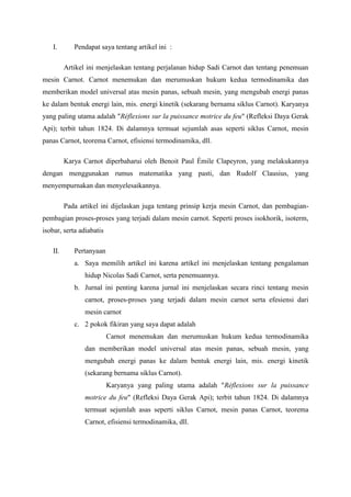I.       Pendapat saya tentang artikel ini :

         Artikel ini menjelaskan tentang perjalanan hidup Sadi Carnot dan tentang penemuan
mesin Carnot. Carnot menemukan dan merumuskan hukum kedua termodinamika dan
memberikan model universal atas mesin panas, sebuah mesin, yang mengubah energi panas
ke dalam bentuk energi lain, mis. energi kinetik (sekarang bernama siklus Carnot). Karyanya
yang paling utama adalah "Réflexions sur la puissance motrice du feu" (Refleksi Daya Gerak
Api); terbit tahun 1824. Di dalamnya termuat sejumlah asas seperti siklus Carnot, mesin
panas Carnot, teorema Carnot, efisiensi termodinamika, dll.

         Karya Carnot diperbaharui oleh Benoit Paul Émile Clapeyron, yang melakukannya
dengan menggunakan rumus matematika yang pasti, dan Rudolf Clausius, yang
menyempurnakan dan menyelesaikannya.

         Pada artikel ini dijelaskan juga tentang prinsip kerja mesin Carnot, dan pembagian-
pembagian proses-proses yang terjadi dalam mesin carnot. Seperti proses isokhorik, isoterm,
isobar, serta adiabatis

   II.      Pertanyaan
            a. Saya memilih artikel ini karena artikel ini menjelaskan tentang pengalaman
                hidup Nicolas Sadi Carnot, serta penemuannya.
            b. Jurnal ini penting karena jurnal ini menjelaskan secara rinci tentang mesin
                carnot, proses-proses yang terjadi dalam mesin carnot serta efesiensi dari
                mesin carnot
            c. 2 pokok fikiran yang saya dapat adalah
                          Carnot menemukan dan merumuskan hukum kedua termodinamika
                dan memberikan model universal atas mesin panas, sebuah mesin, yang
                mengubah energi panas ke dalam bentuk energi lain, mis. energi kinetik
                (sekarang bernama siklus Carnot).
                          Karyanya yang paling utama adalah "Réflexions sur la puissance
                motrice du feu" (Refleksi Daya Gerak Api); terbit tahun 1824. Di dalamnya
                termuat sejumlah asas seperti siklus Carnot, mesin panas Carnot, teorema
                Carnot, efisiensi termodinamika, dll.
 