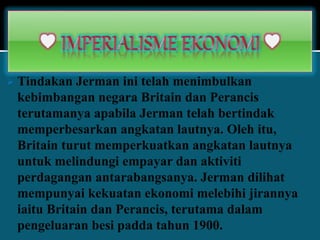  Tindakan Jerman ini telah menimbulkan
kebimbangan negara Britain dan Perancis
terutamanya apabila Jerman telah bertindak
memperbesarkan angkatan lautnya. Oleh itu,
Britain turut memperkuatkan angkatan lautnya
untuk melindungi empayar dan aktiviti
perdagangan antarabangsanya. Jerman dilihat
mempunyai kekuatan ekonomi melebihi jirannya
iaitu Britain dan Perancis, terutama dalam
pengeluaran besi padda tahun 1900.
 