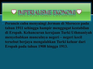  Perancis cuba menyaingi Jerman di Morocco pada
tahun 1911 sehingga hampir menggugat kestabilan
di Eropah. Kehancuran kerajaan Turki Uthmaniyah
menyebabkan munculnya negeri – negeri kecil
tersebut berjaya mengalahkan Turki keluar dari
Eropah pada tahun 1908 hingga 1913.
 