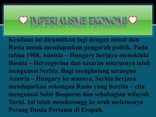  Keadaan ini dirumitkan lagi dengan minat dan
Rusia untuk mendapatkan pengaruh politik. Pada
tahun 1908, Austria – Hungary berjaya menakluki
Bosnia – Herzegovina dan sasaran seterusnya ialah
menguasai Serbia. Bagi menghalang serangan
Austria – Hungary ke atasnya, Serbia berjaya
mendapatkan sokongan Rusia yang bercita – cita
menguasai Selat Bosporus dan sebahagian wilayah
Turki. Ini telah mendorongg ke arah meletusnya
Perang Dunia Pertama di Eropah.
 