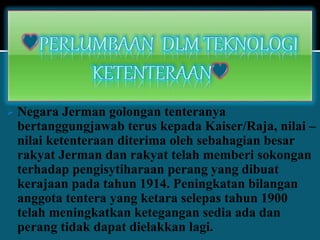  Negara Jerman golongan tenteranya
bertanggungjawab terus kepada Kaiser/Raja, nilai –
nilai ketenteraan diterima oleh sebahagian besar
rakyat Jerman dan rakyat telah memberi sokongan
terhadap pengisytiharaan perang yang dibuat
kerajaan pada tahun 1914. Peningkatan bilangan
anggota tentera yang ketara selepas tahun 1900
telah meningkatkan ketegangan sedia ada dan
perang tidak dapat dielakkan lagi.
 