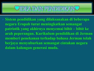  Sistem pendidikan yang dilaksanakan di beberapa
negara Eropah turut meningkatkan semangat
patriotik yang akhirnya menyemai bibit – bibit ke
arah peperangan. Kurikulum pendidikan di Jerman
memberi penekanan terhadap bahasa Jerman telah
berjaya menyuburkan semangat cintakan negara
dalam kalangan generasi muda.
 